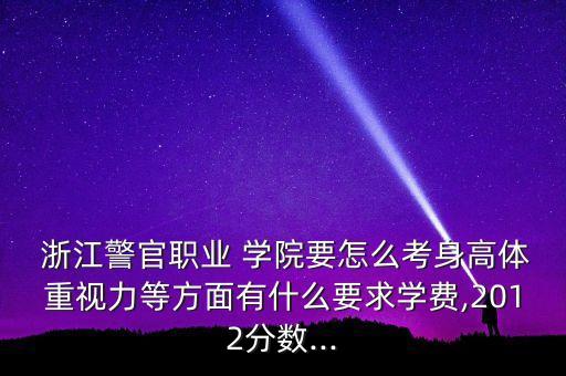  浙江警官職業(yè) 學(xué)院要怎么考身高體重視力等方面有什么要求學(xué)費(fèi),2012分?jǐn)?shù)...