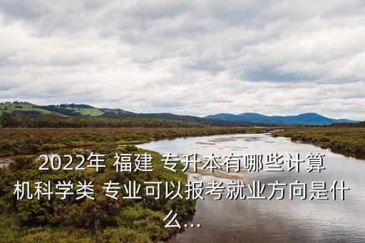 2022年 福建 專升本有哪些計算機(jī)科學(xué)類 專業(yè)可以報考就業(yè)方向是什么...