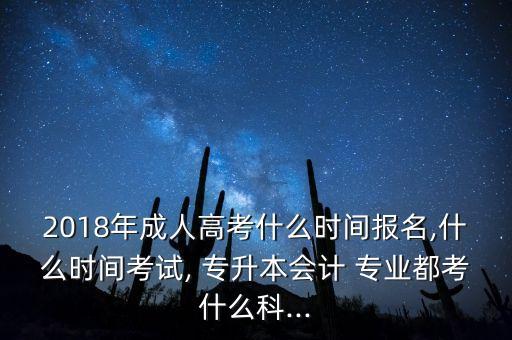 2018年成人高考什么時間報名,什么時間考試, 專升本會計 專業(yè)都考什么科...