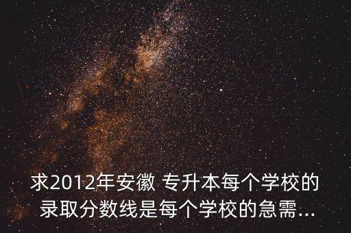 求2012年安徽 專升本每個(gè)學(xué)校的 錄取分?jǐn)?shù)線是每個(gè)學(xué)校的急需...