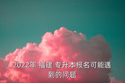 2022年 福建 專升本報(bào)名可能遇到的問題