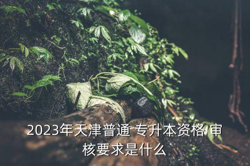 2023年天津普通 專升本資格 審核要求是什么